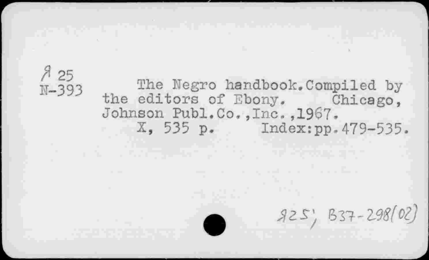 ﻿ft 25
N-393
The Negro handbook.Compiled by the editors of Ebony. Chicago, Johnson Publ.Co.,Inc.,1967,
X, 535 p. Index:pp.479-535.
